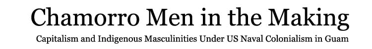 Chamorro Men in the Making: 
Capitalism and Indigenous Masculinities Under US Naval Colonialism in Guam